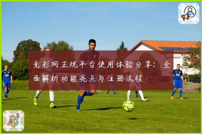 竞彩网正规平台使用体验分享：全面解析功能亮点与注册流程