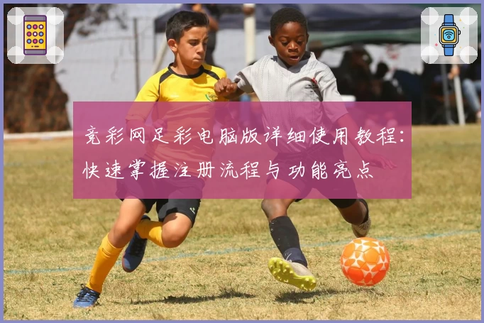 竞彩网足彩电脑版详细使用教程：快速掌握注册流程与功能亮点