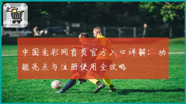 中国竞彩网首页官方入口详解：功能亮点与注册使用全攻略