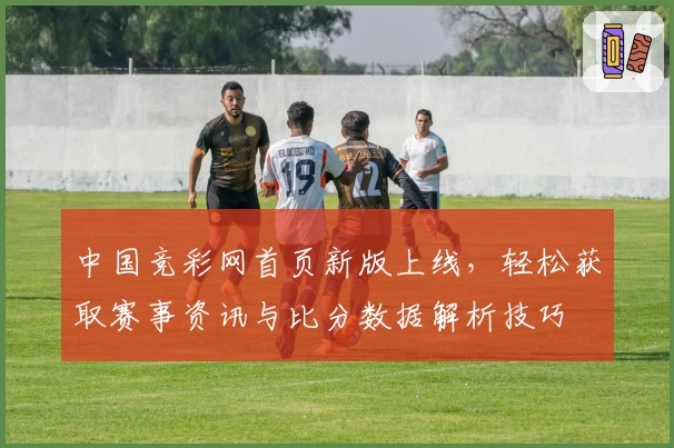 中国竞彩网首页新版上线，轻松获取赛事资讯与比分数据解析技巧
