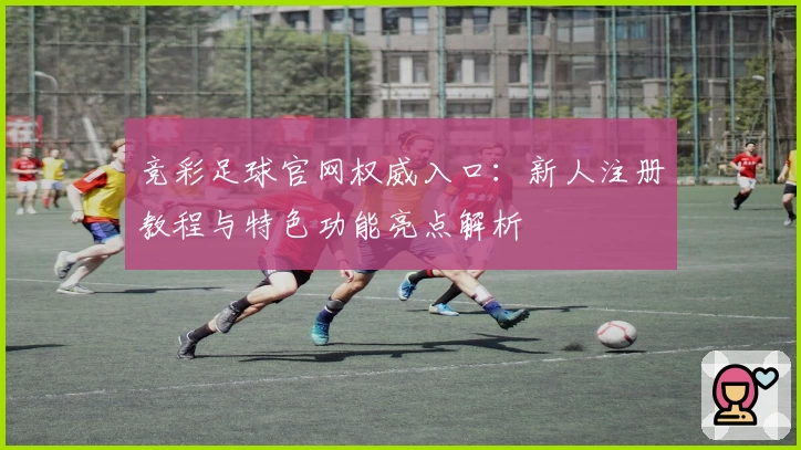 竞彩足球官网权威入口：新人注册教程与特色功能亮点解析