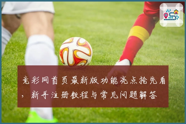 竞彩网首页最新版功能亮点抢先看，新手注册教程与常见问题解答