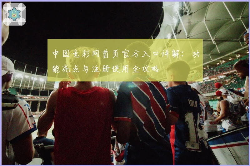 中国竞彩网首页官方入口详解：功能亮点与注册使用全攻略