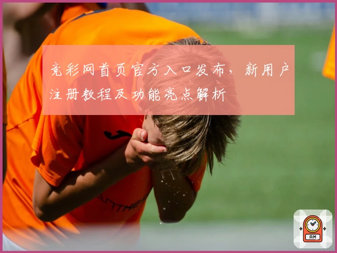 竞彩网首页官方入口发布，新用户注册教程及功能亮点解析