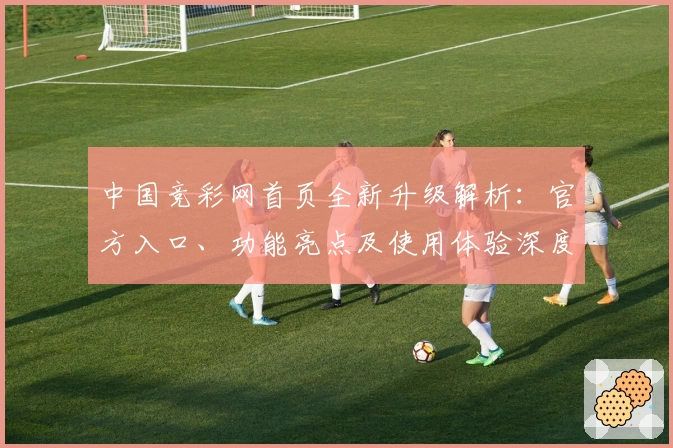 中国竞彩网首页全新升级解析：官方入口、功能亮点及使用体验深度测评