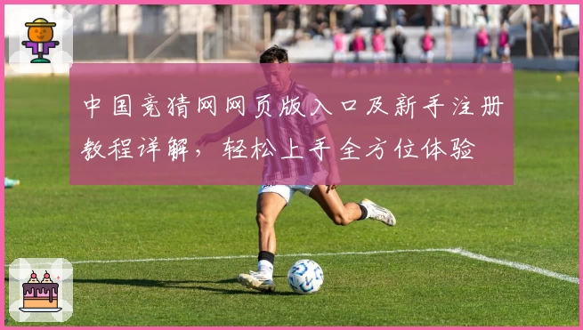 中国竞猜网网页版入口及新手注册教程详解，轻松上手全方位体验