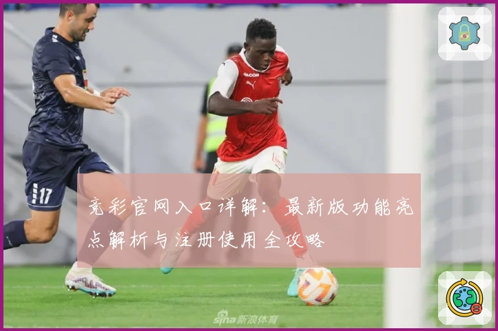 竞彩官网入口详解：最新版功能亮点解析与注册使用全攻略