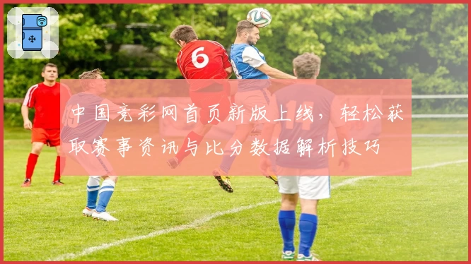 中国竞彩网首页新版上线,轻松获取赛事资讯与比分数据解析技巧