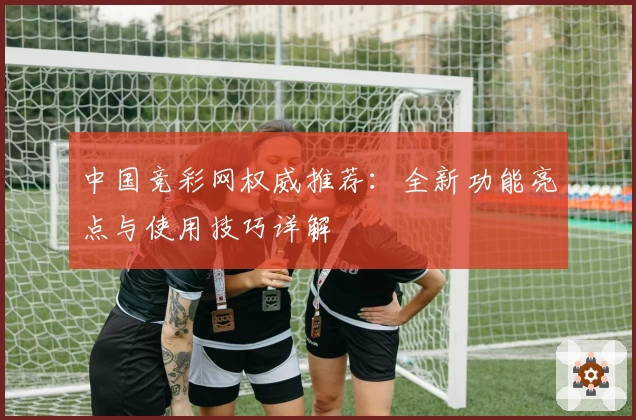 中国竞彩网权威推荐：全新功能亮点与使用技巧详解