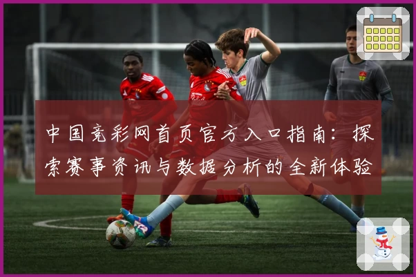 中国竞彩网首页官方入口指南：探索赛事资讯与数据分析的全新体验