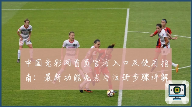 中国竞彩网首页官方入口及使用指南：最新功能亮点与注册步骤详解