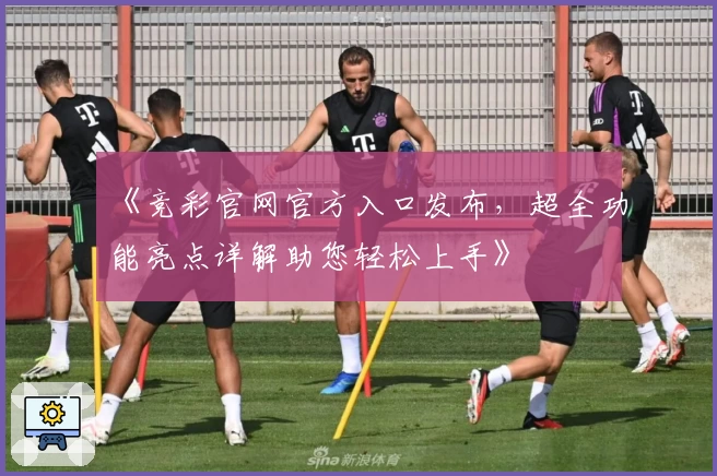 《竞彩官网官方入口发布，超全功能亮点详解助您轻松上手》